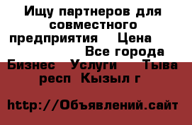 Ищу партнеров для совместного предприятия. › Цена ­ 1 000 000 000 - Все города Бизнес » Услуги   . Тыва респ.,Кызыл г.